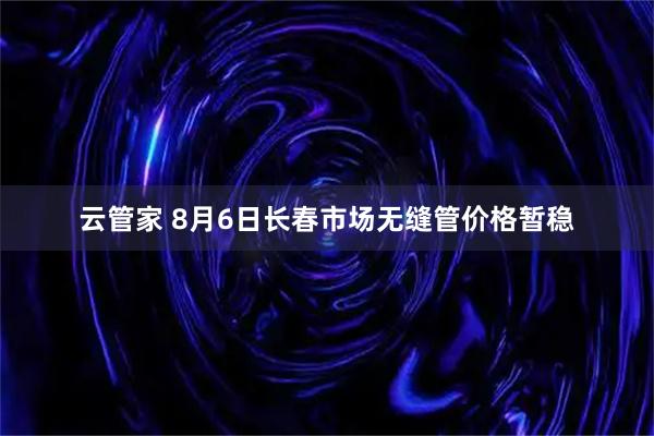 云管家 8月6日长春市场无缝管价格暂稳