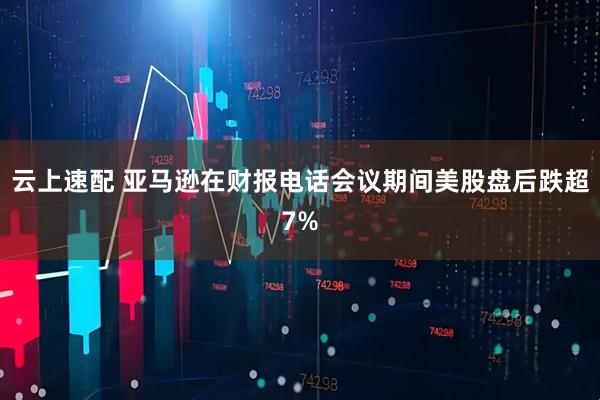 云上速配 亚马逊在财报电话会议期间美股盘后跌超7%