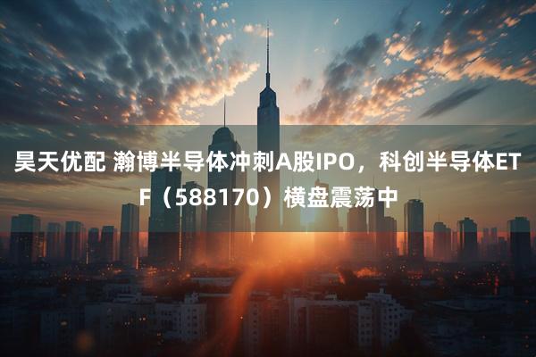 昊天优配 瀚博半导体冲刺A股IPO，科创半导体ETF（588170）横盘震荡中