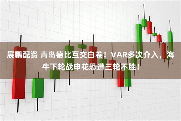 展鵬配资 青岛德比互交白卷！VAR多次介入，海牛下轮战申花恐遭三轮不胜！