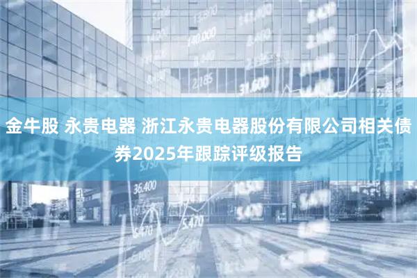 金牛股 永贵电器 浙江永贵电器股份有限公司相关债券2025年跟踪评级报告