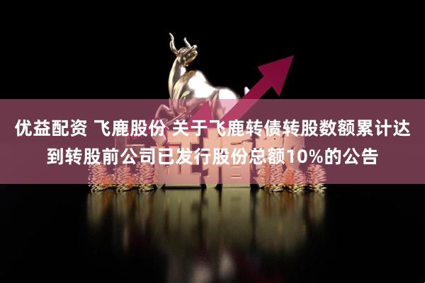 优益配资 飞鹿股份 关于飞鹿转债转股数额累计达到转股前公司已发行股份总额10%的公告