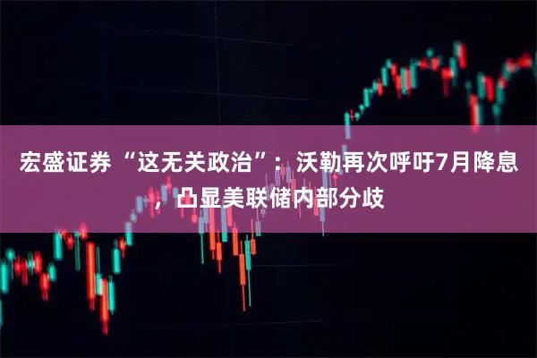 宏盛证券 “这无关政治”：沃勒再次呼吁7月降息，凸显美联储内部分歧