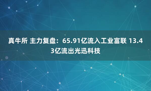 真牛所 主力复盘:65.91亿流入工业富联 13.43亿流出光迅科技